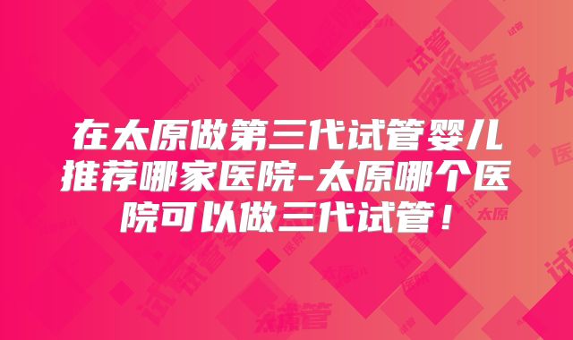 在太原做第三代试管婴儿推荐哪家医院-太原哪个医院可以做三代试管!