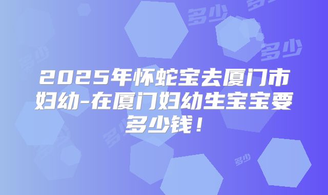 2025年怀蛇宝去厦门市妇幼-在厦门妇幼生宝宝要多少钱!