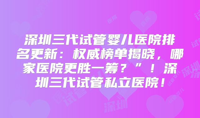 深圳三代试管婴儿医院排名更新：权威榜单揭晓，哪家医院更胜一筹？”！深圳三代试管私立医院！