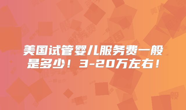美国试管婴儿服务费一般是多少!3-20万左右!