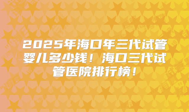 2025年海口年三代试管婴儿多少钱！海口三代试管医院排行榜！