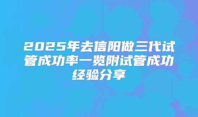 2025年去信阳做三代试管成功率一览附试管成功经验分享