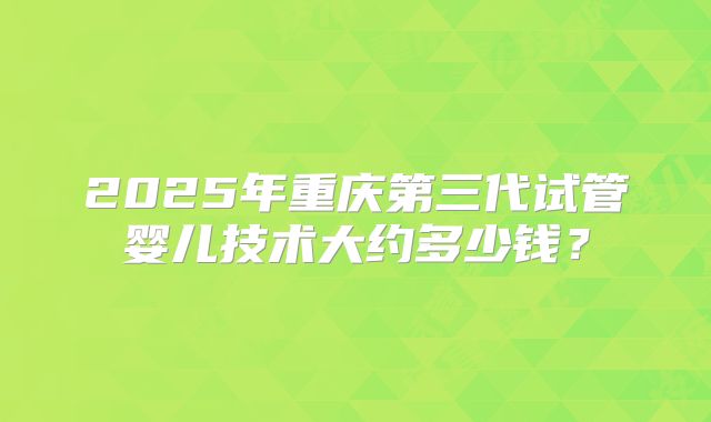 2025年重庆第三代试管婴儿技术大约多少钱？
