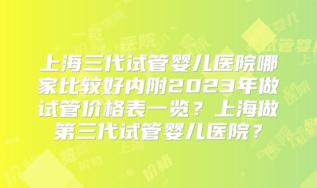 上海三代试管婴儿医院哪家比较好内附2023年做试管价格表一览?上海做第三代试管婴儿医院?