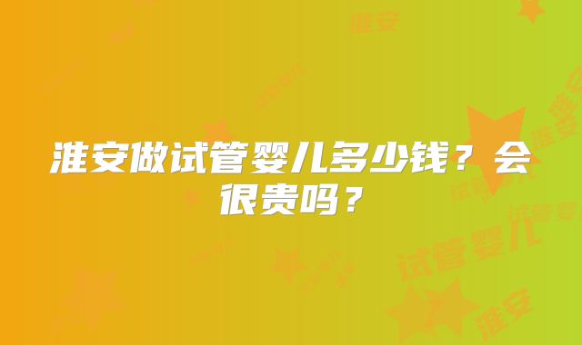 淮安做试管婴儿多少钱？会很贵吗？