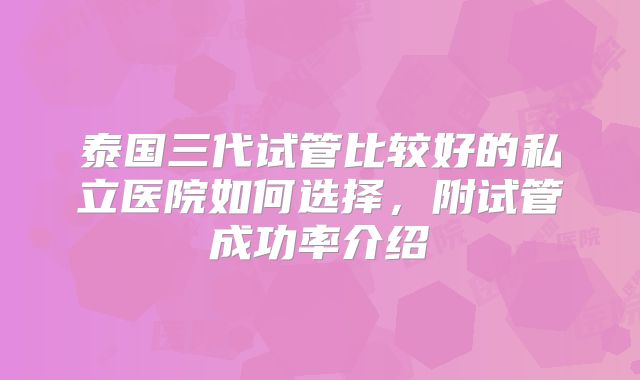 泰国三代试管比较好的私立医院如何选择,附试管成功率介绍