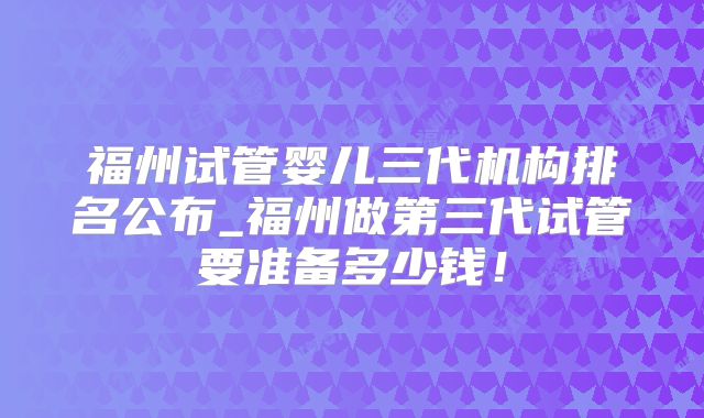福州试管婴儿三代机构排名公布_福州做第三代试管要准备多少钱！
