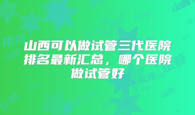 山西可以做试管三代医院排名最新汇总，哪个医院做试管好