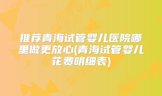 推荐青海试管婴儿医院哪里做更放心(青海试管婴儿花费明细表)