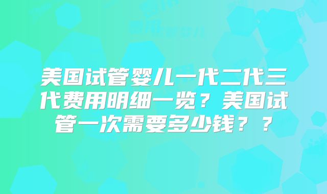 美国试管婴儿一代二代三代费用明细一览？美国试管一次需要多少钱？？