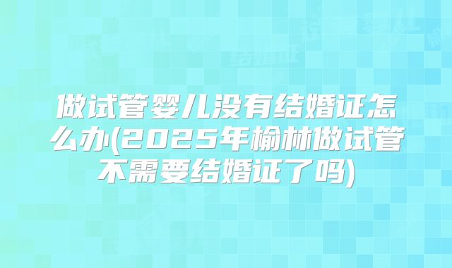 做试管婴儿没有结婚证怎么办(2025年榆林做试管不需要结婚证了吗)