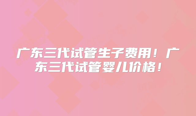 广东三代试管生子费用!广东三代试管婴儿价格!