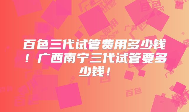 百色三代试管费用多少钱！广西南宁三代试管要多少钱！
