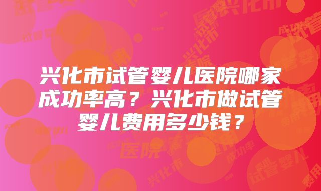 兴化市试管婴儿医院哪家成功率高?兴化市做试管婴儿费用多少钱?