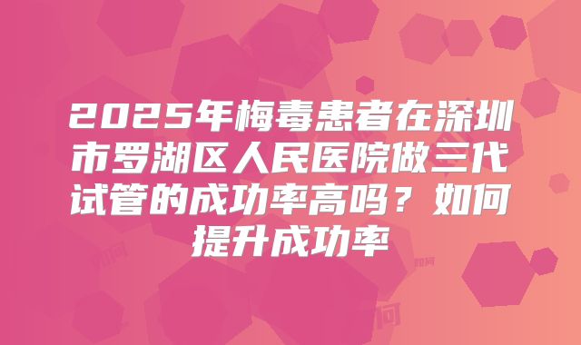 2025年梅毒患者在深圳市罗湖区人民医院做三代试管的成功率高吗？如何提升成功率