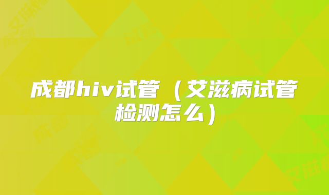 成都hiv试管(艾滋病试管检测怎么)