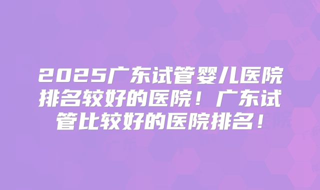 2025广东试管婴儿医院排名较好的医院！广东试管比较好的医院排名！