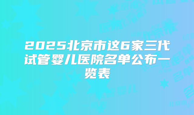 2025北京市这6家三代试管婴儿医院名单公布一览表