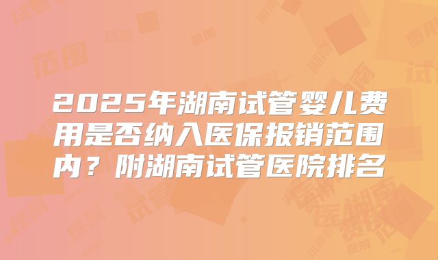 2025年湖南试管婴儿费用是否纳入医保报销范围内?附湖南试管医院排名