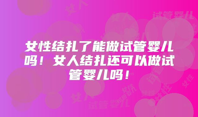 女性结扎了能做试管婴儿吗!女人结扎还可以做试管婴儿吗!