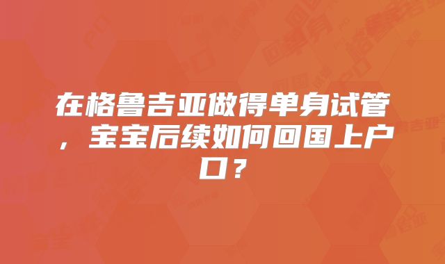 在格鲁吉亚做得单身试管，宝宝后续如何回国上户口？