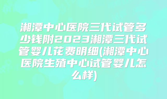 湘潭中心医院三代试管多少钱附2023湘潭三代试管婴儿花费明细(湘潭中心医院生殖中心试管婴儿怎么样)