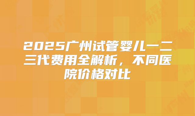 2025广州试管婴儿一二三代费用全解析,不同医院价格对比
