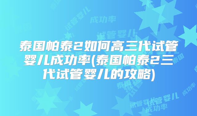 泰国帕泰2如何高三代试管婴儿成功率(泰国帕泰2三代试管婴儿的攻略)