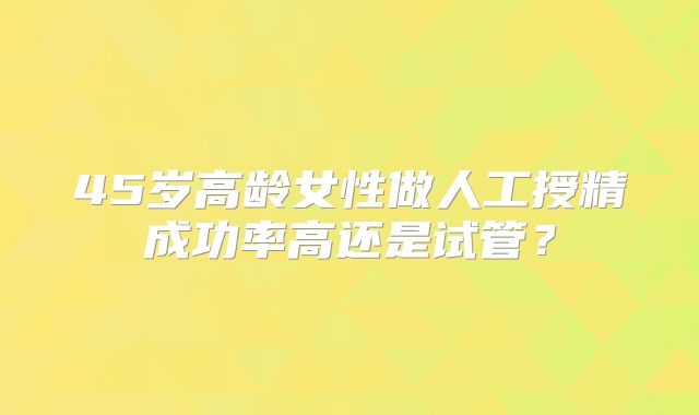 45岁高龄女性做人工授精成功率高还是试管？