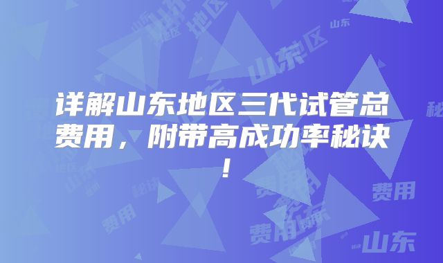详解山东地区三代试管总费用,附带高成功率秘诀!