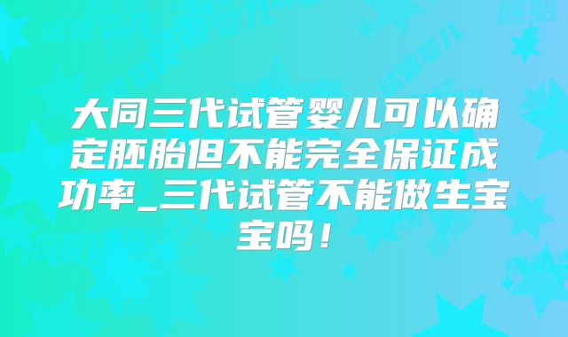 大同三代试管婴儿可以确定胚胎但不能完全保证成功率_三代试管不能做生宝宝吗!