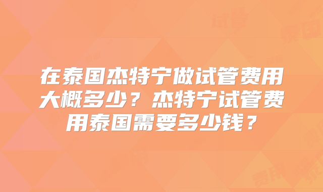 在泰国杰特宁做试管费用大概多少？杰特宁试管费用泰国需要多少钱？