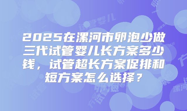 2025在漯河市卵泡少做三代试管婴儿长方案多少钱,试管超长方案促排和短方案怎么选择?