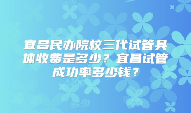 宜昌民办院校三代试管具体收费是多少？宜昌试管成功率多少钱？