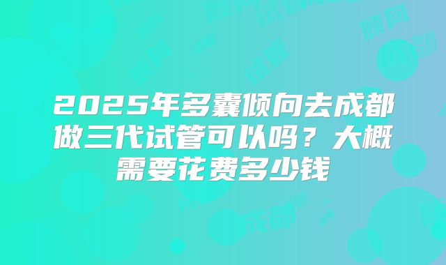 2025年多囊倾向去成都做三代试管可以吗?大概需要花费多少钱
