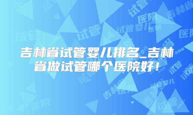吉林省试管婴儿排名_吉林省做试管哪个医院好！