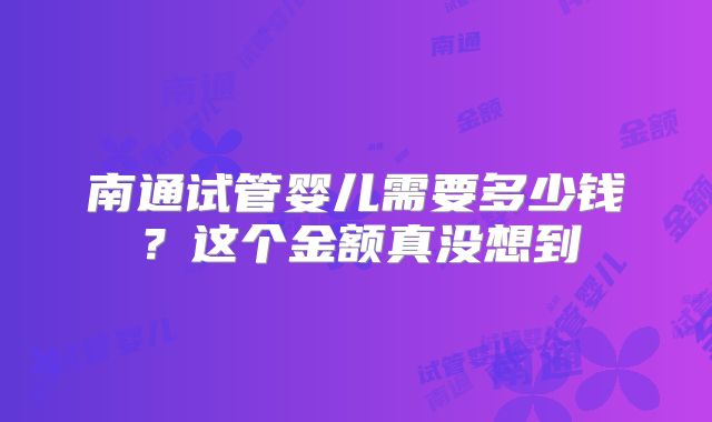 南通试管婴儿需要多少钱？这个金额真没想到