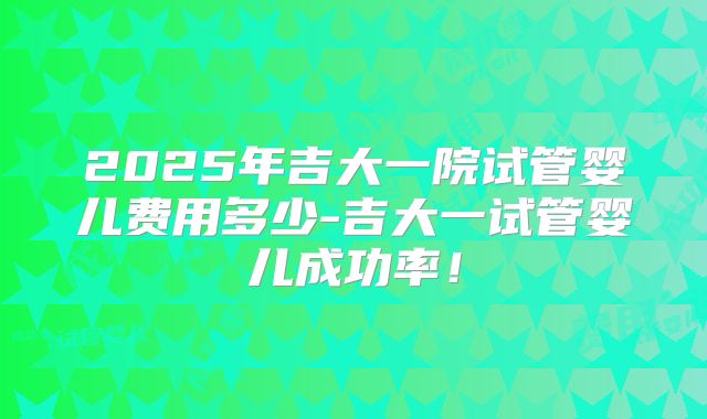 2025年吉大一院试管婴儿费用多少-吉大一试管婴儿成功率！
