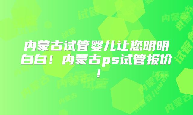 内蒙古试管婴儿让您明明白白！内蒙古ps试管报价！