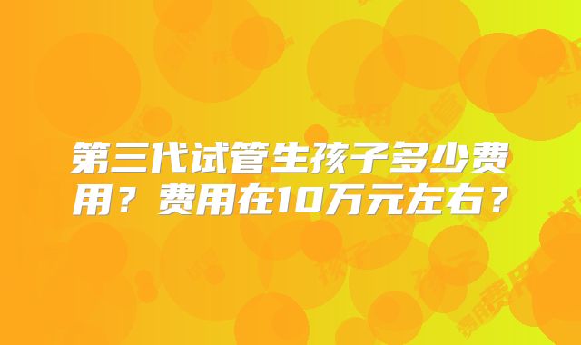 第三代试管生孩子多少费用？费用在10万元左右？
