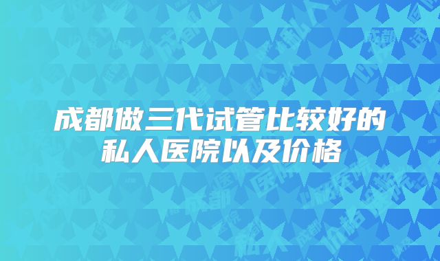 成都做三代试管比较好的私人医院以及价格