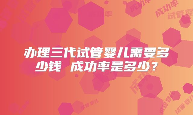 办理三代试管婴儿需要多少钱 成功率是多少？