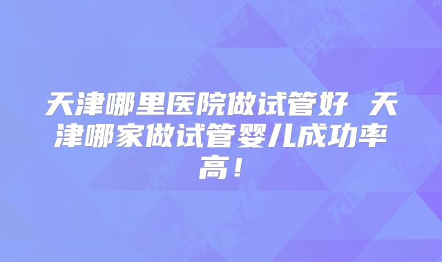 天津哪里医院做试管好 天津哪家做试管婴儿成功率高!