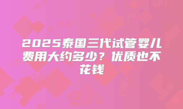 2025泰国三代试管婴儿费用大约多少？优质也不花钱