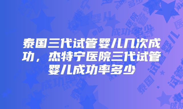 泰国三代试管婴儿几次成功,杰特宁医院三代试管婴儿成功率多少