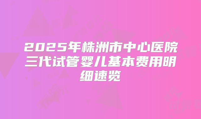 2025年株洲市中心医院三代试管婴儿基本费用明细速览