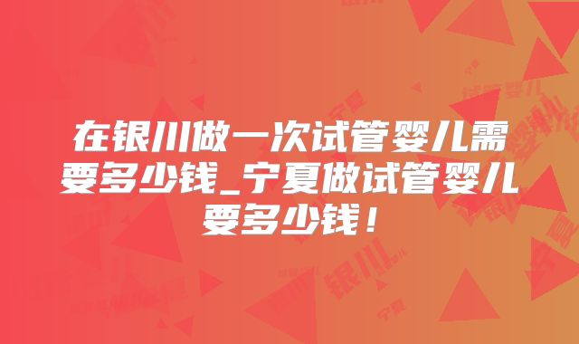 在银川做一次试管婴儿需要多少钱_宁夏做试管婴儿要多少钱！