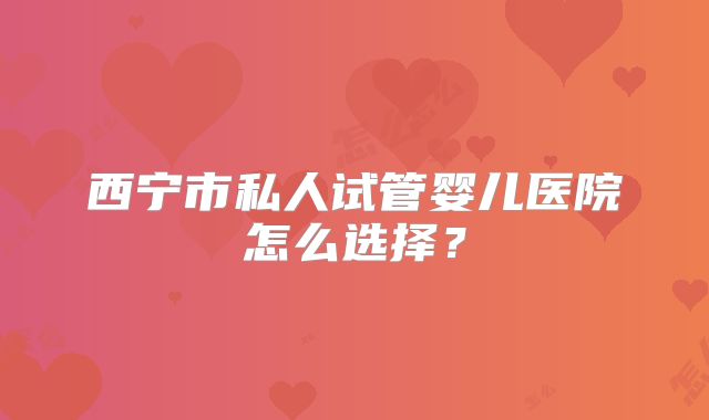 西宁市私人试管婴儿医院怎么选择？