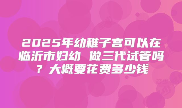 2025年幼稚子宫可以在临沂市妇幼 做三代试管吗？大概要花费多少钱