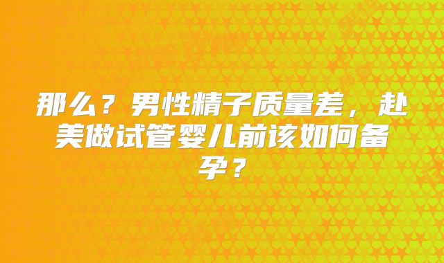 那么?男性精子质量差,赴美做试管婴儿前该如何备孕?